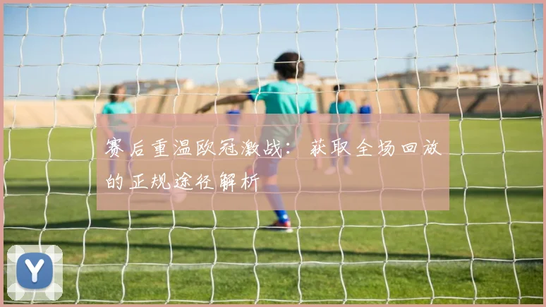 赛后重温欧冠激战：获取全场回放的正规途径解析