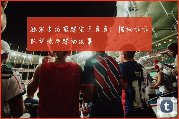 独家专访篮球宝贝真真：揭秘啦啦队训练与球场故事