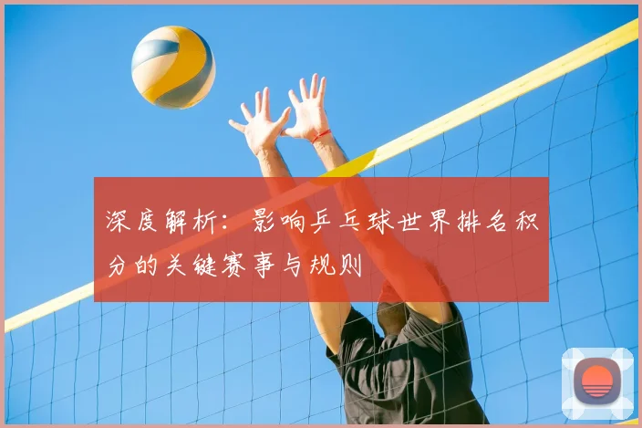 深度解析：影响乒乓球世界排名积分的关键赛事与规则