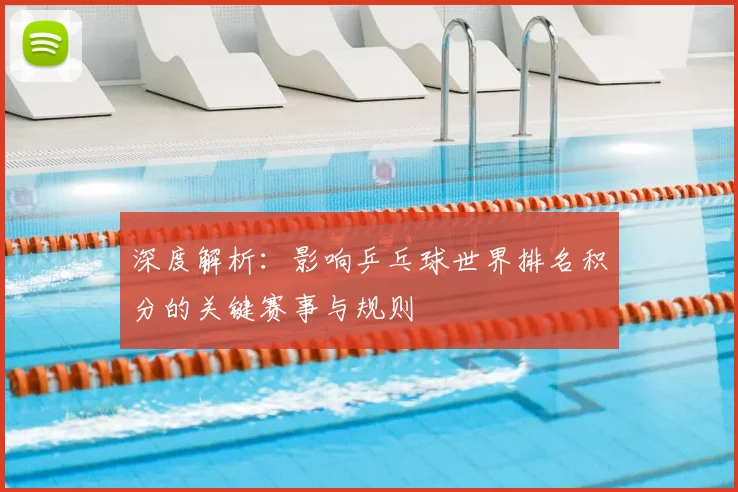 深度解析：影响乒乓球世界排名积分的关键赛事与规则