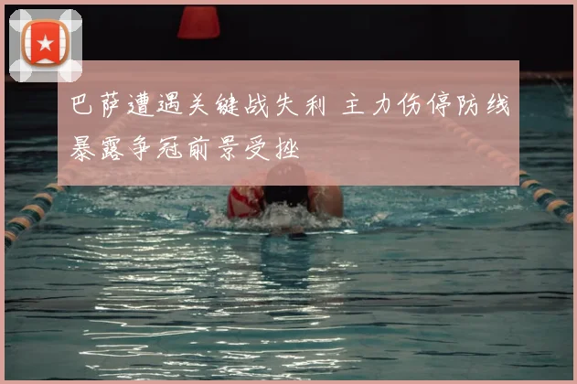 巴萨遭遇关键战失利 主力伤停防线暴露争冠前景受挫