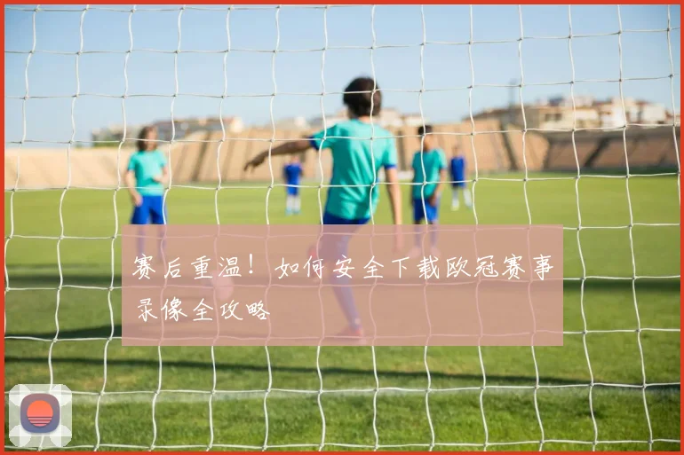 赛后重温！如何安全下载欧冠赛事录像全攻略
