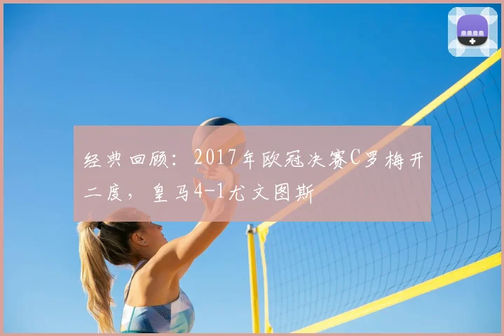 经典回顾：2017年欧冠决赛C罗梅开二度，皇马4-1尤文图斯