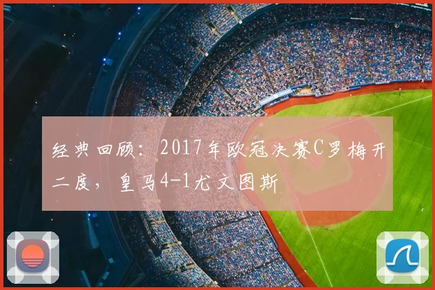 经典回顾：2017年欧冠决赛C罗梅开二度，皇马4-1尤文图斯