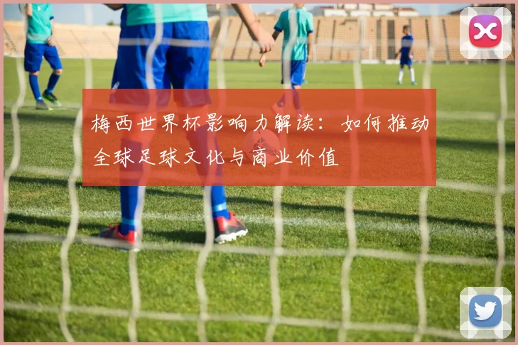 梅西世界杯影响力解读：如何推动全球足球文化与商业价值