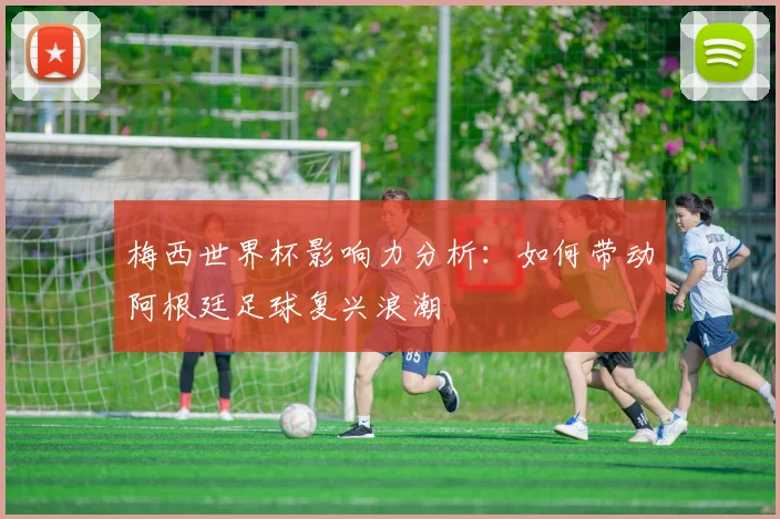 梅西世界杯影响力分析：如何带动阿根廷足球复兴浪潮