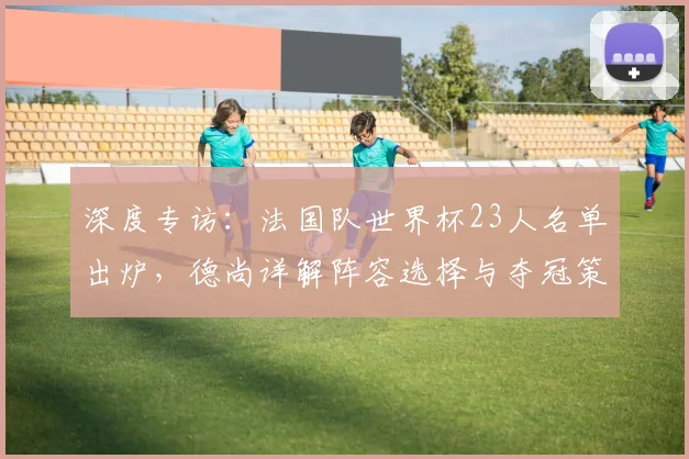 深度专访:法国队世界杯23人名单出炉,德尚详解阵容选择与夺冠策略