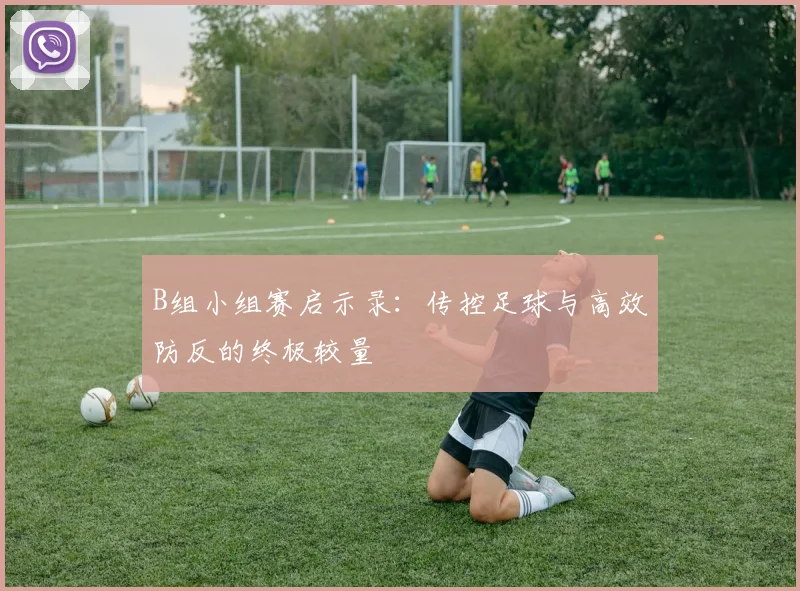 B组小组赛启示录：传控足球与高效防反的终极较量