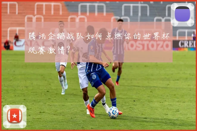 腾讯企鹅战队如何点燃你的世界杯观赛激情？