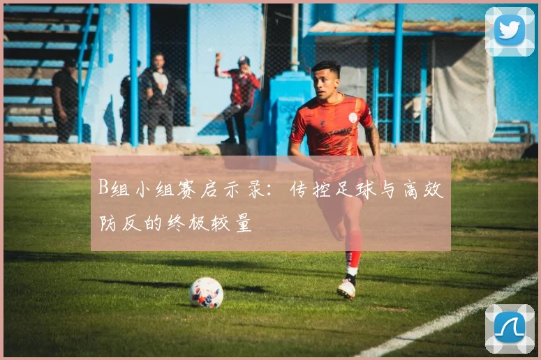 B组小组赛启示录:传控足球与高效防反的终极较量