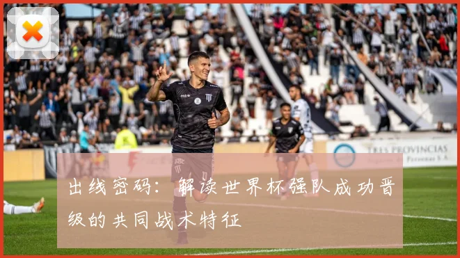 出线密码：解读世界杯强队成功晋级的共同战术特征
