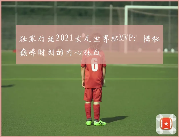 独家对话2021女足世界杯MVP:揭秘巅峰时刻的内心独白