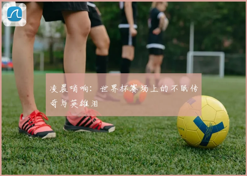 凌晨哨响：世界杯赛场上的不眠传奇与英雄泪