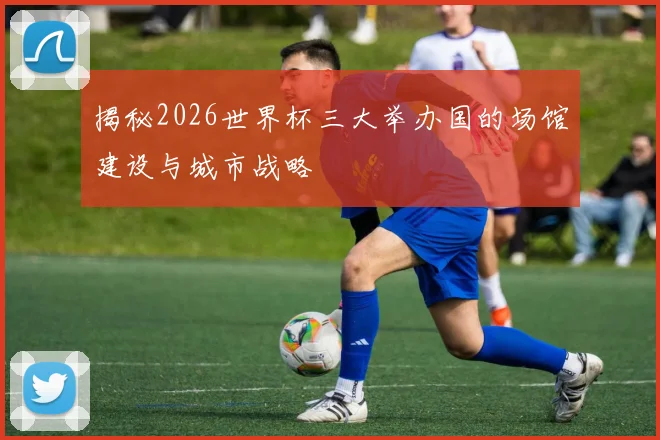 揭秘2026世界杯三大举办国的场馆建设与城市战略