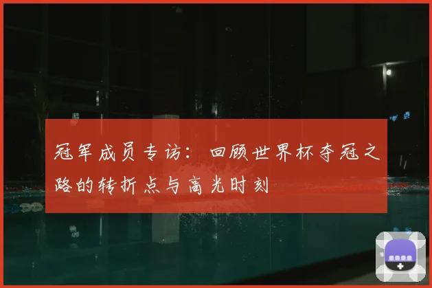 冠军成员专访:回顾世界杯夺冠之路的转折点与高光时刻