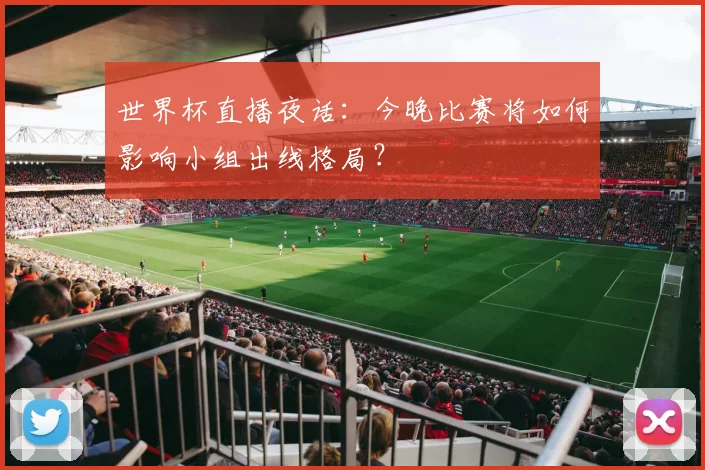 世界杯直播夜话：今晚比赛将如何影响小组出线格局？