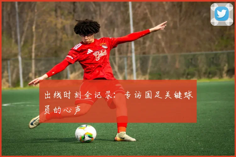 出线时刻全记录：专访国足关键球员的心声