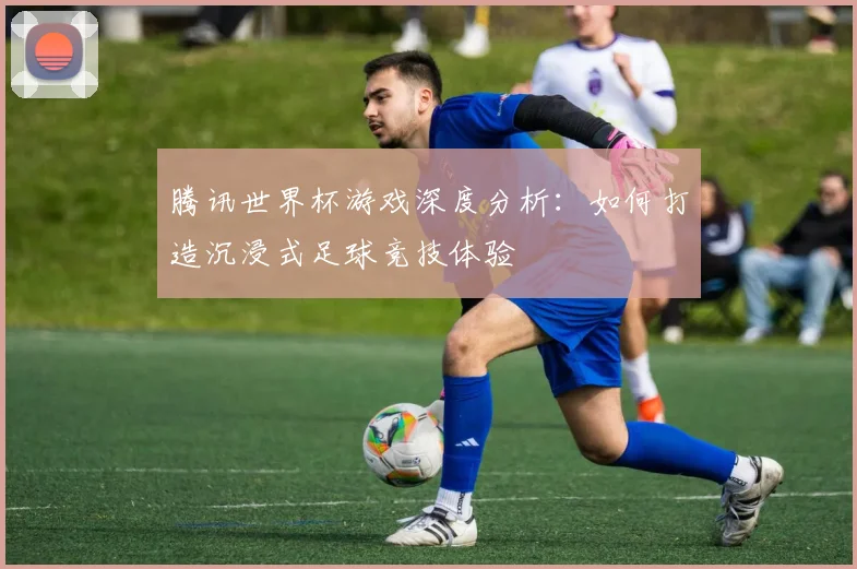 腾讯世界杯游戏深度分析：如何打造沉浸式足球竞技体验