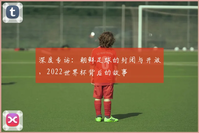 深度专访:朝鲜足球的封闭与开放,2022世界杯背后的故事