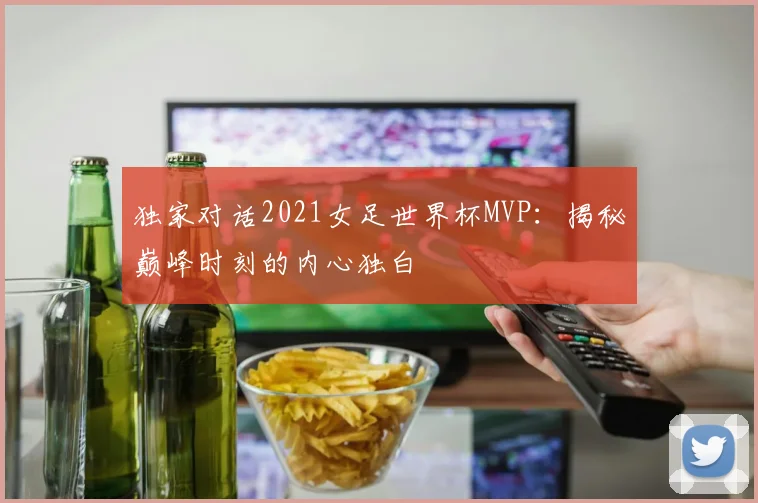 独家对话2021女足世界杯MVP：揭秘巅峰时刻的内心独白