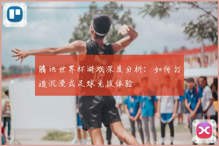 腾讯世界杯游戏深度分析：如何打造沉浸式足球竞技体验