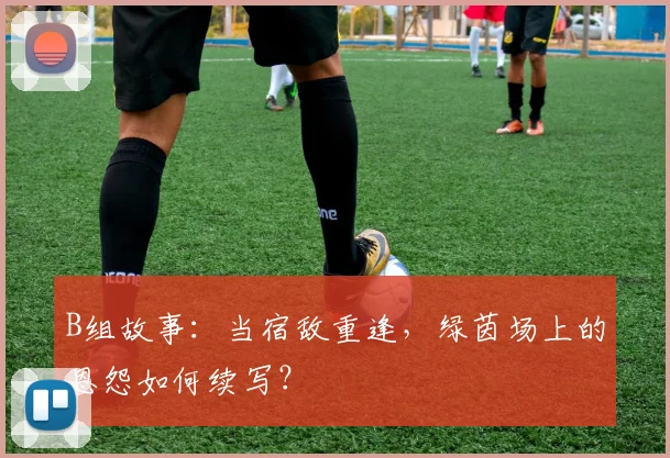 B组故事:当宿敌重逢,绿茵场上的恩怨如何续写?