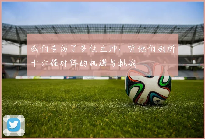 我们专访了多位主帅，听他们剖析十六强对阵的机遇与挑战